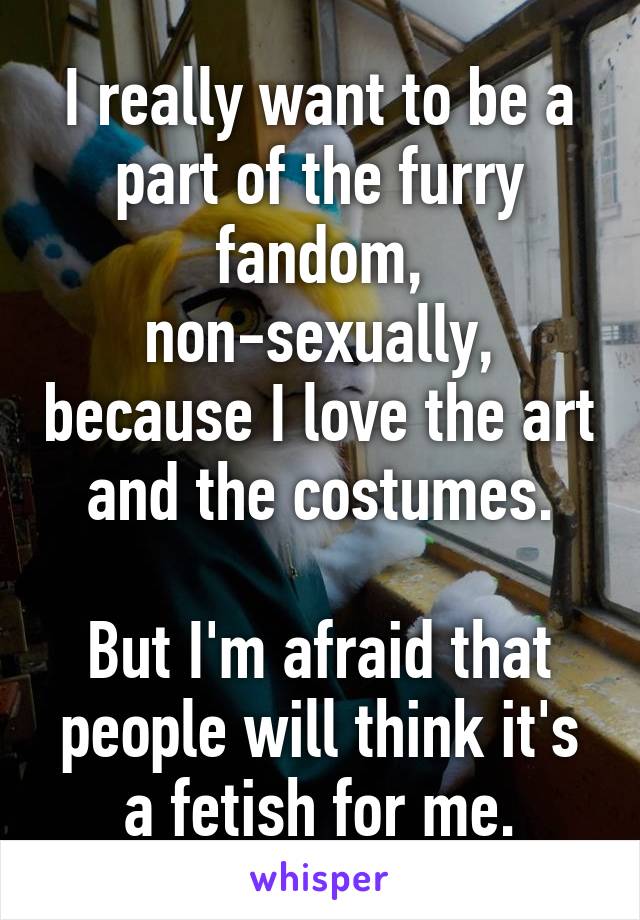 I really want to be a part of the furry fandom, non-sexually, because I love the art and the costumes.

But I'm afraid that people will think it's a fetish for me.