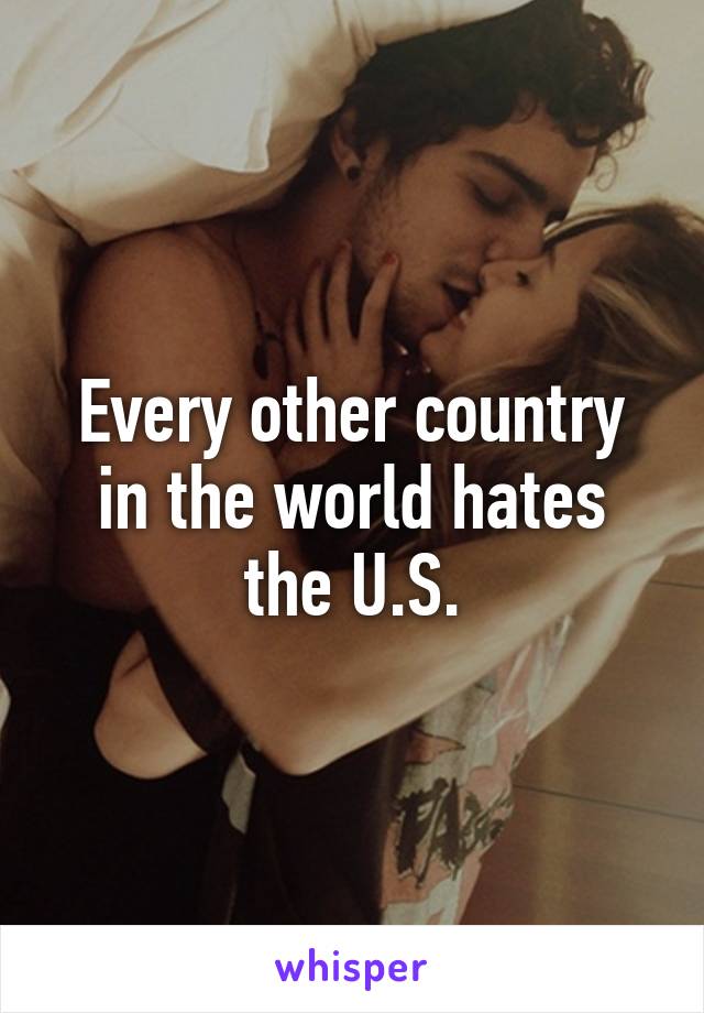 Every other country in the world hates the U.S.