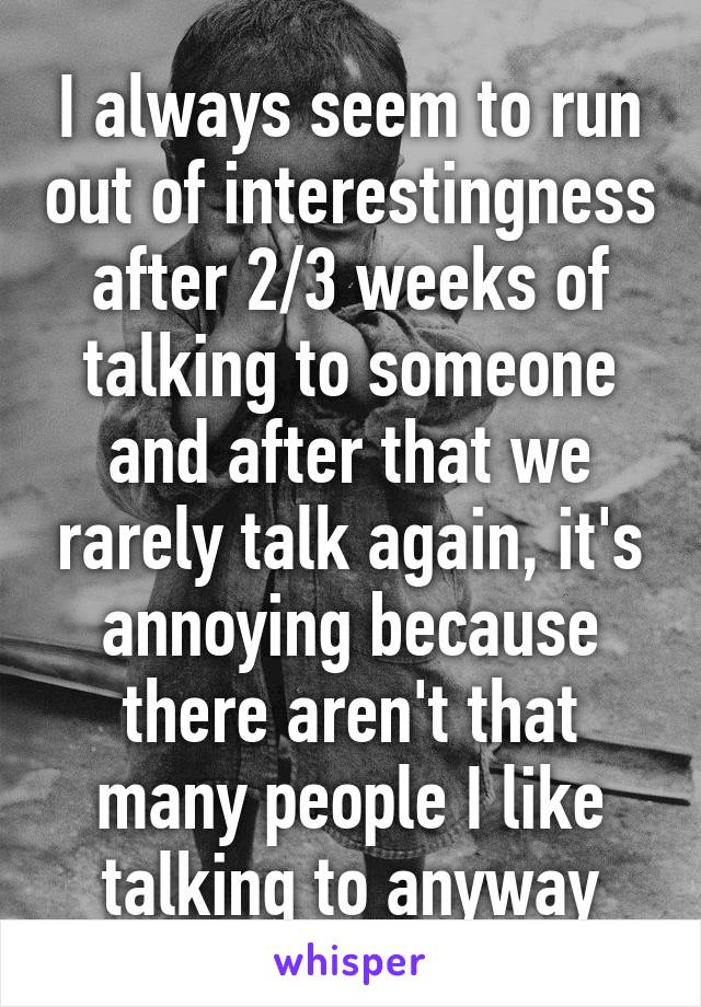 I always seem to run out of interestingness after 2/3 weeks of talking to someone and after that we rarely talk again, it's annoying because there aren't that many people I like talking to anyway