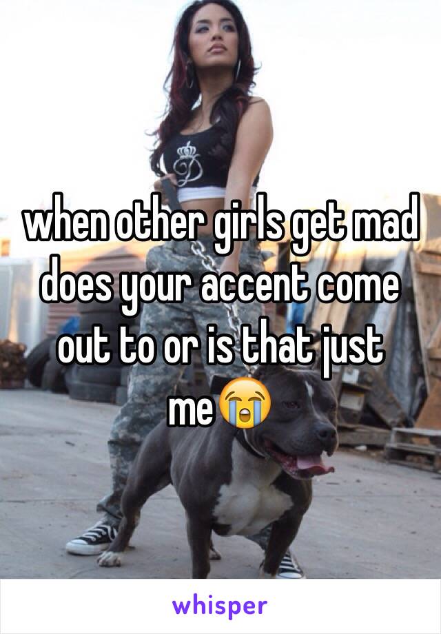 when other girls get mad does your accent come out to or is that just me😭