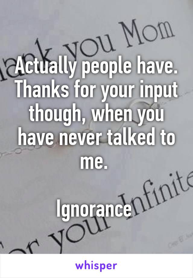 Actually people have. Thanks for your input though, when you have never talked to me. 

Ignorance 