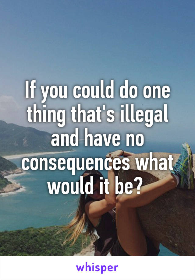 If you could do one thing that's illegal and have no consequences what would it be? 