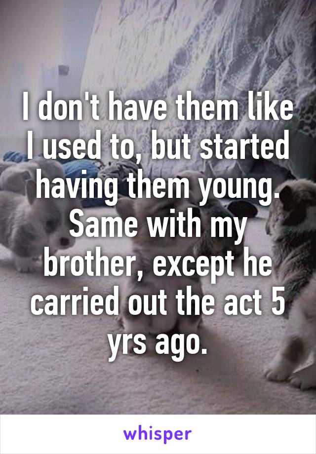 I don't have them like I used to, but started having them young. Same with my brother, except he carried out the act 5 yrs ago.