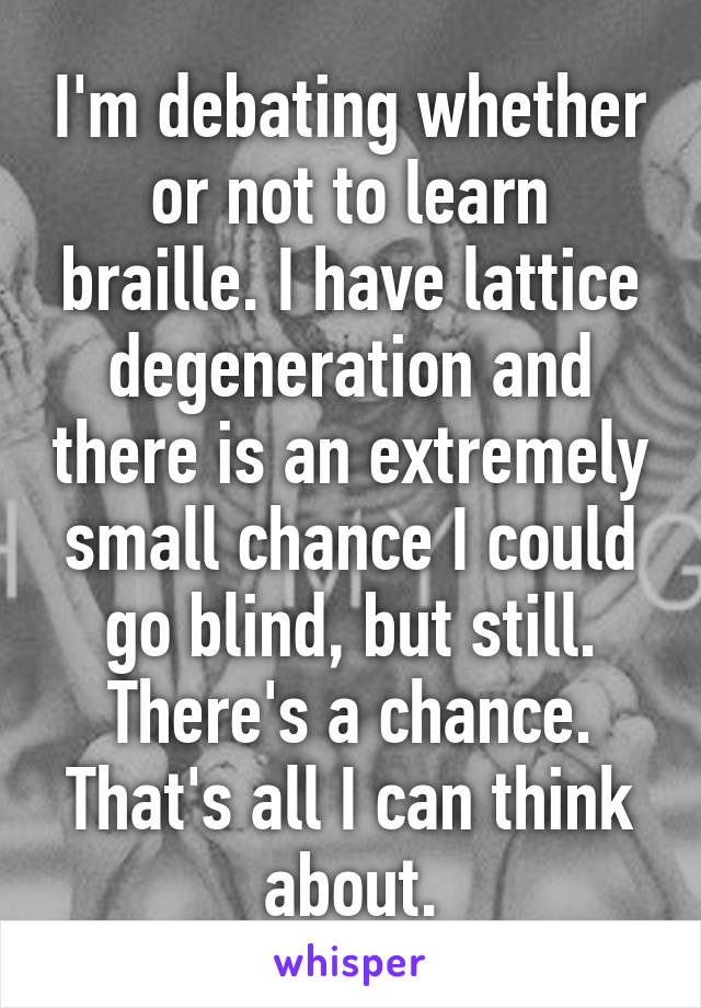 I'm debating whether or not to learn braille. I have lattice degeneration and there is an extremely small chance I could go blind, but still. There's a chance. That's all I can think about.