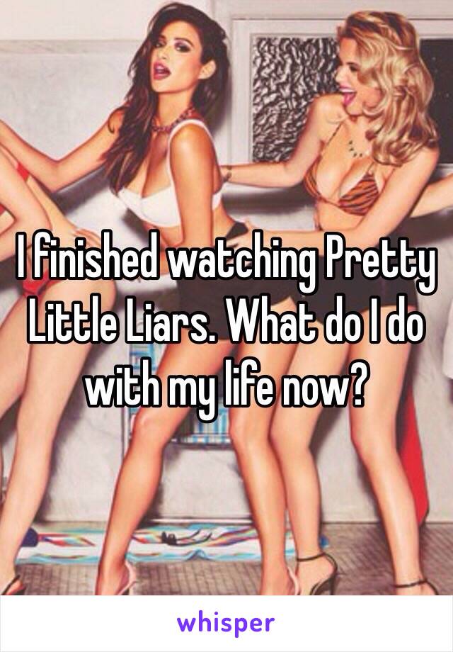 I finished watching Pretty Little Liars. What do I do with my life now?