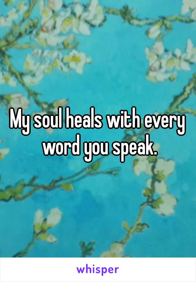 My soul heals with every word you speak.