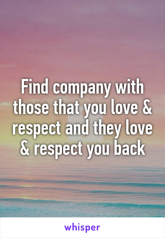 Find company with those that you love & respect and they love & respect you back