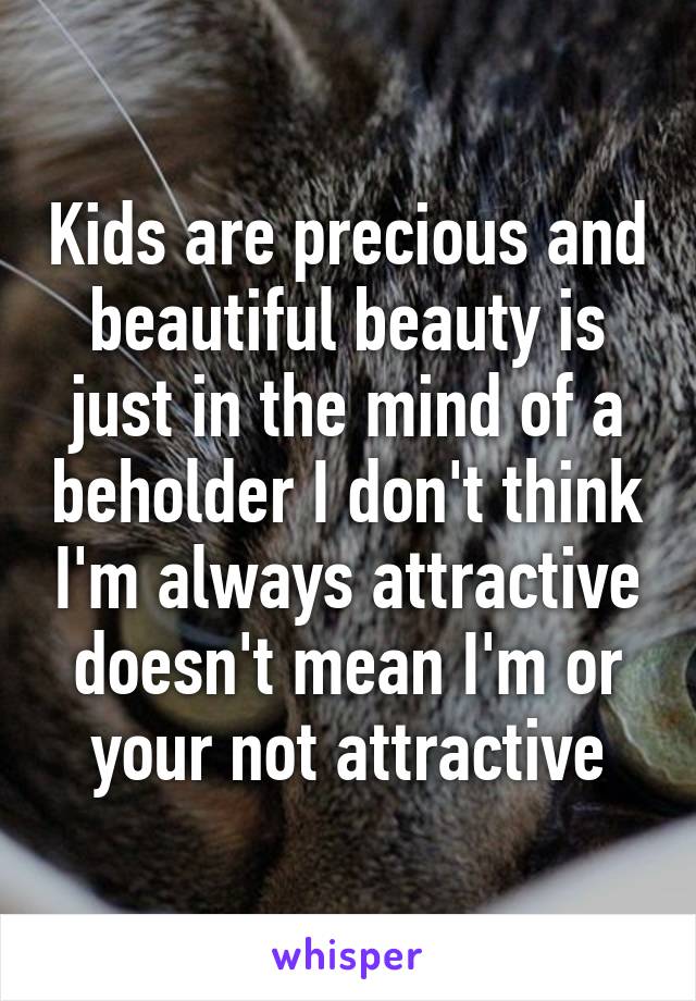Kids are precious and beautiful beauty is just in the mind of a beholder I don't think I'm always attractive doesn't mean I'm or your not attractive