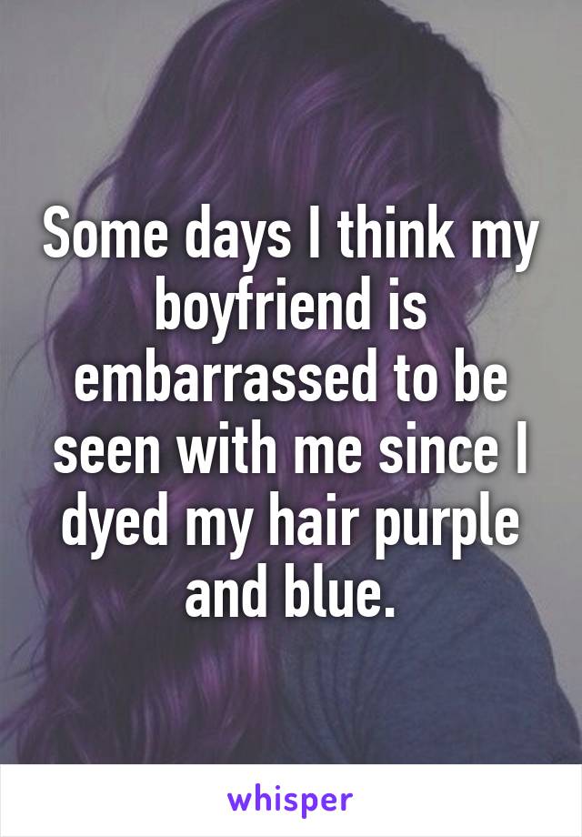 Some days I think my boyfriend is embarrassed to be seen with me since I dyed my hair purple and blue.