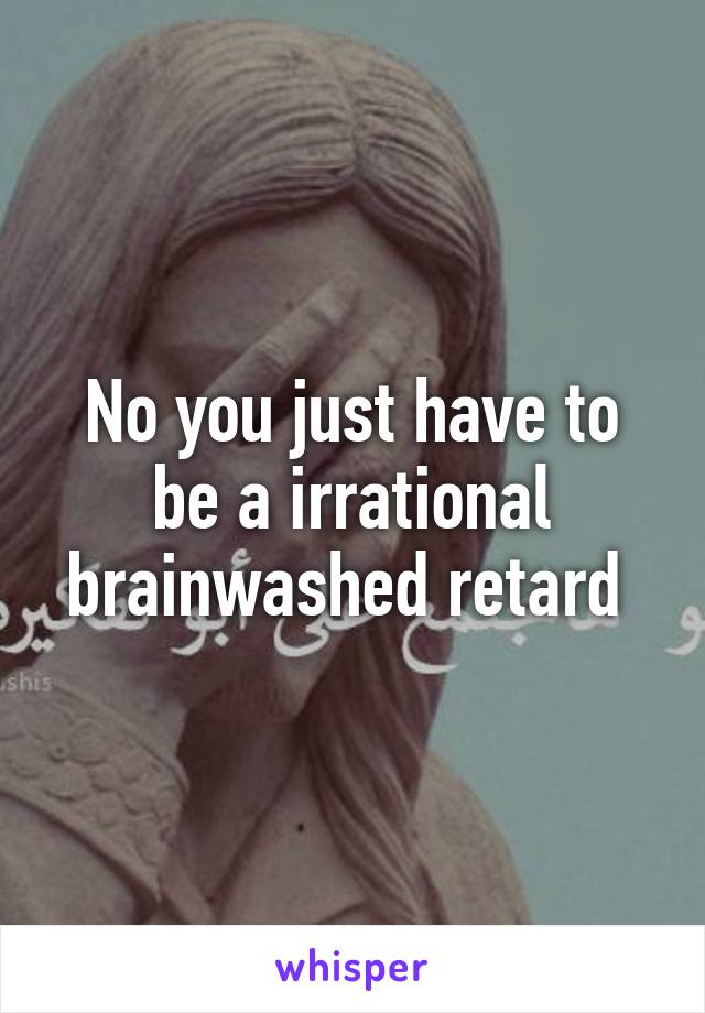 No you just have to be a irrational brainwashed retard 