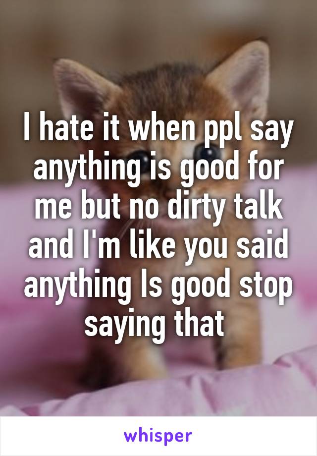 I hate it when ppl say anything is good for me but no dirty talk and I'm like you said anything Is good stop saying that 