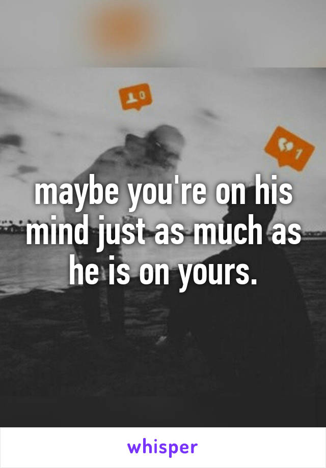 maybe you're on his mind just as much as he is on yours.