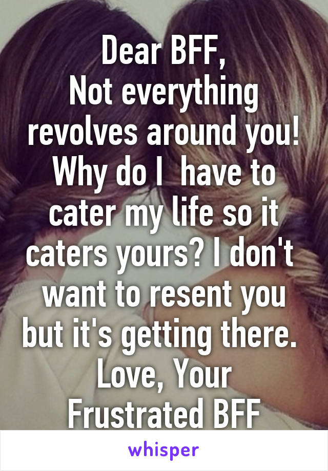 Dear BFF,
Not everything revolves around you! Why do I  have to cater my life so it caters yours? I don't  want to resent you but it's getting there. 
Love, Your Frustrated BFF