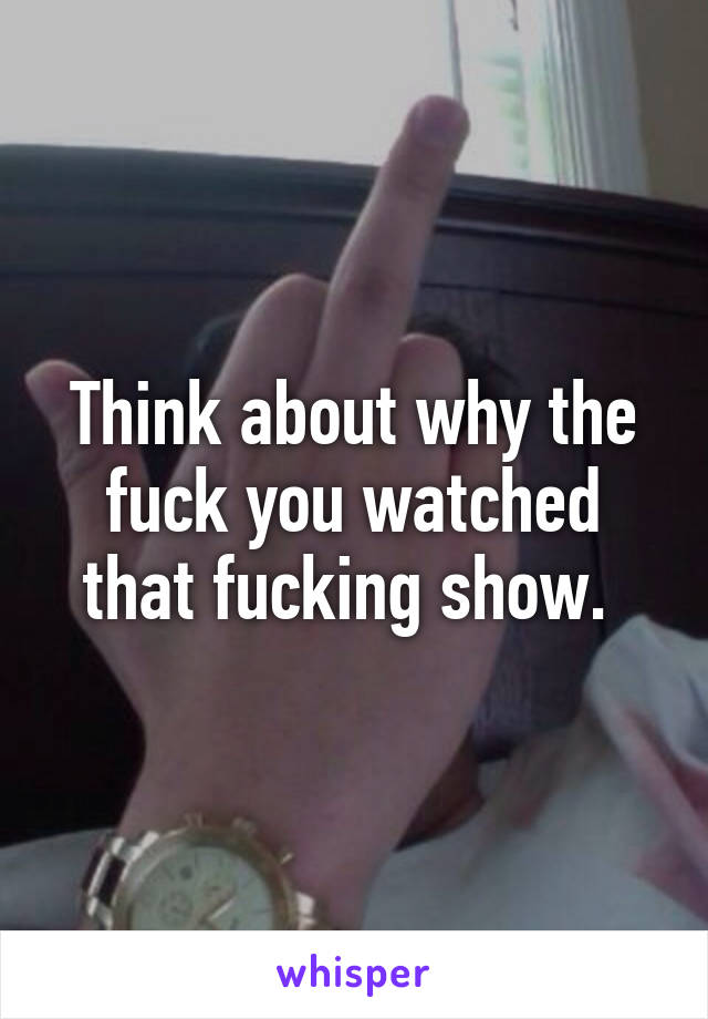 Think about why the fuck you watched that fucking show. 