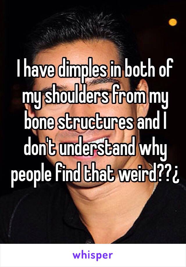 I have dimples in both of my shoulders from my bone structures and I don't understand why people find that weird??¿