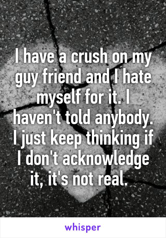 I have a crush on my guy friend and I hate myself for it. I haven't told anybody. I just keep thinking if I don't acknowledge it, it's not real.  