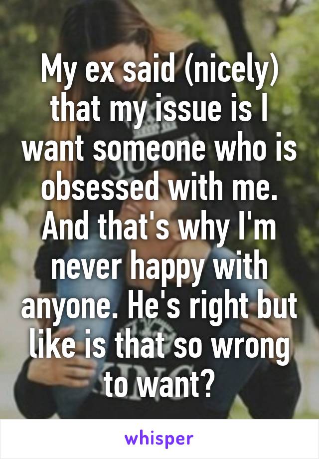 My ex said (nicely) that my issue is I want someone who is obsessed with me. And that's why I'm never happy with anyone. He's right but like is that so wrong to want?