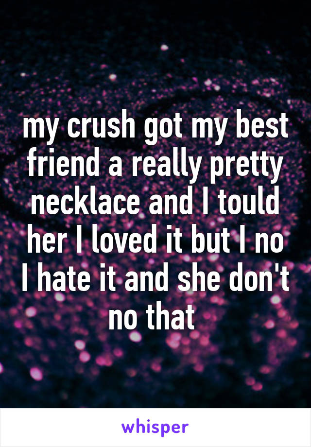 my crush got my best friend a really pretty necklace and I tould her I loved it but I no I hate it and she don't no that 