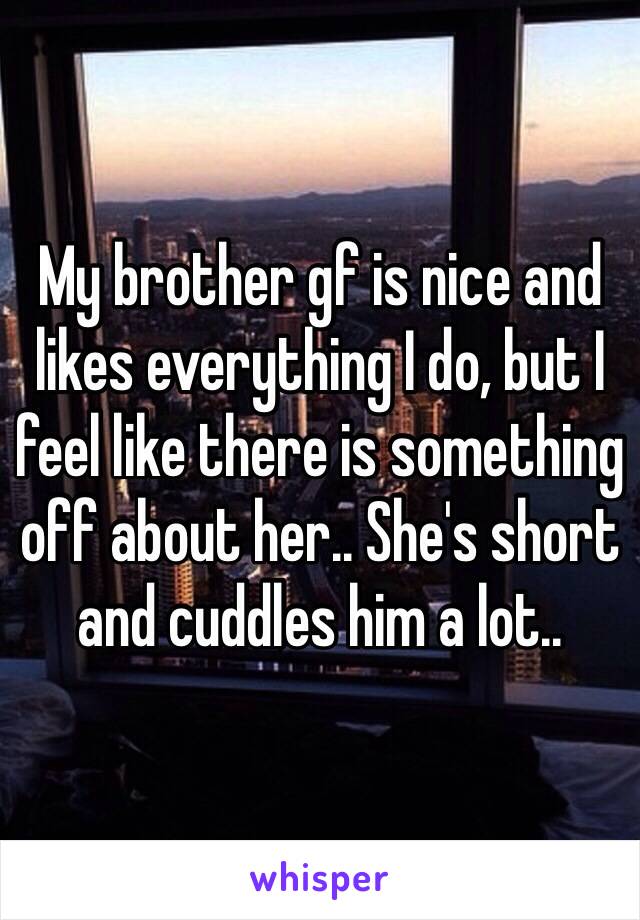 My brother gf is nice and likes everything I do, but I feel like there is something off about her.. She's short and cuddles him a lot..