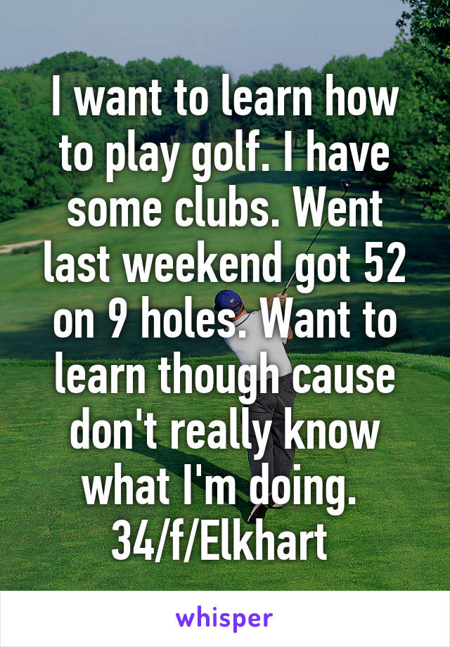 I want to learn how to play golf. I have some clubs. Went last weekend got 52 on 9 holes. Want to learn though cause don't really know what I'm doing. 
34/f/Elkhart 