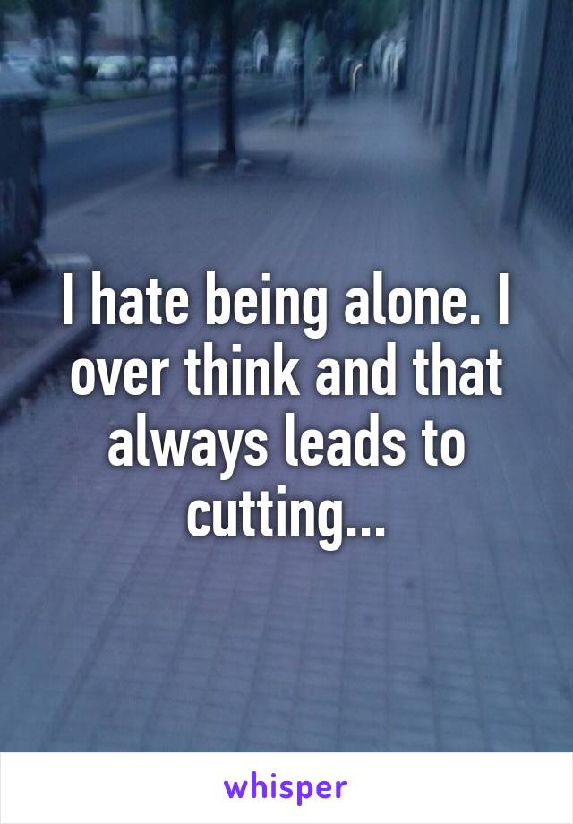 I hate being alone. I over think and that always leads to cutting...