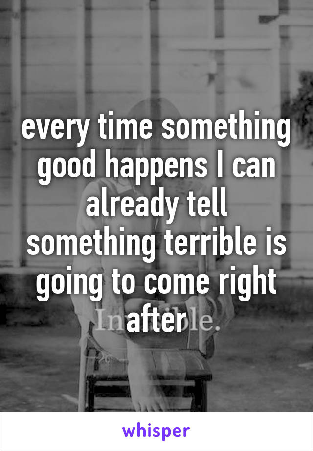 every time something good happens I can already tell something terrible is going to come right after