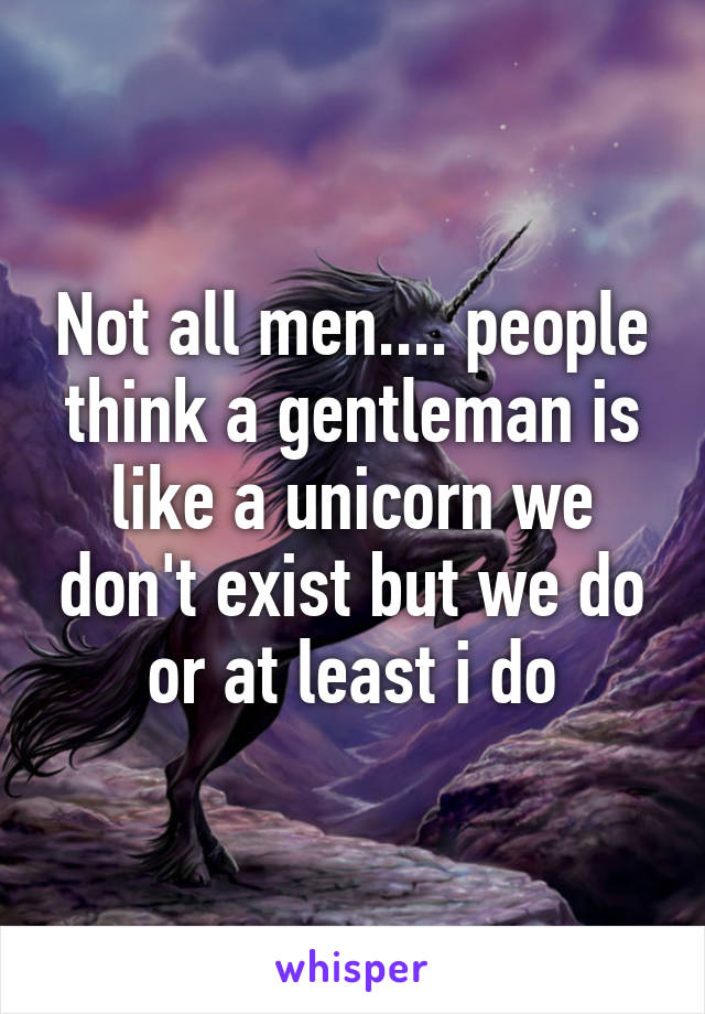 Not all men.... people think a gentleman is like a unicorn we don't exist but we do or at least i do