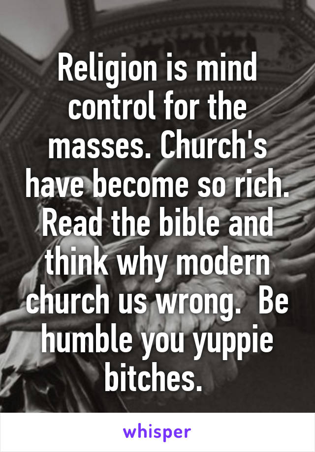 Religion is mind control for the masses. Church's have become so rich. Read the bible and think why modern church us wrong.  Be humble you yuppie bitches. 