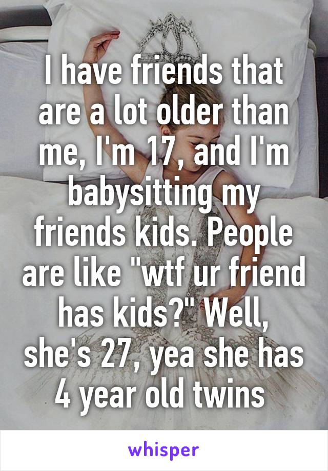 I have friends that are a lot older than me, I'm 17, and I'm babysitting my friends kids. People are like "wtf ur friend has kids?" Well, she's 27, yea she has 4 year old twins 