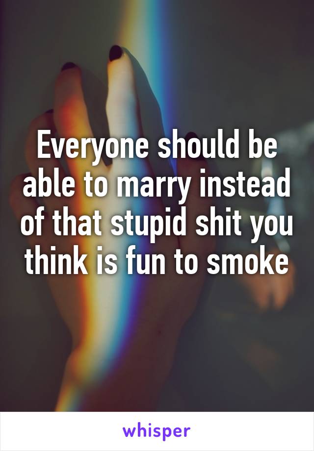 Everyone should be able to marry instead of that stupid shit you think is fun to smoke
