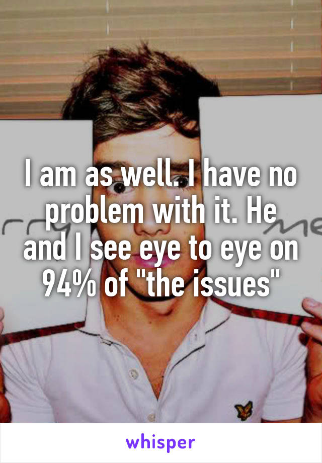 I am as well. I have no problem with it. He and I see eye to eye on 94% of "the issues"