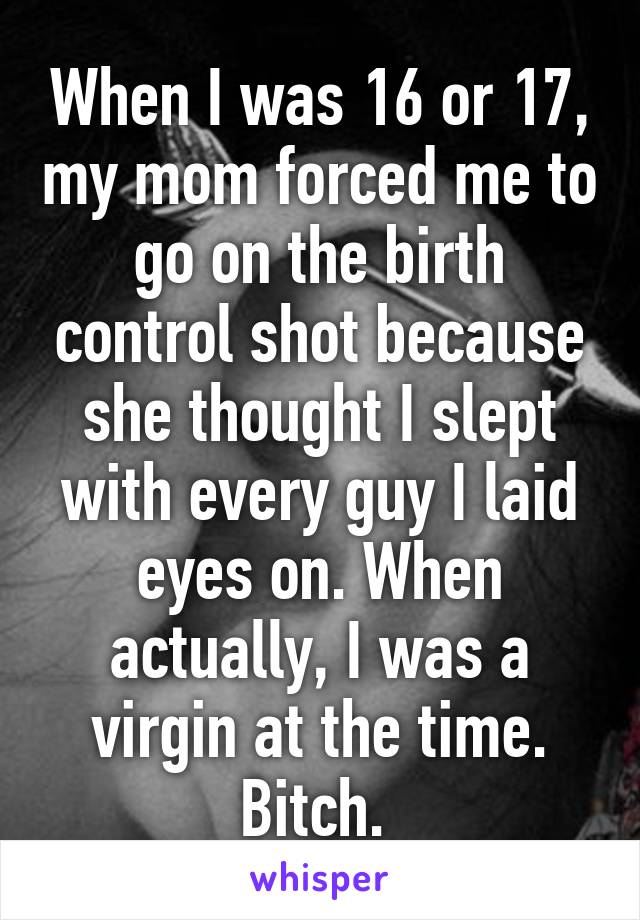 When I was 16 or 17, my mom forced me to go on the birth control shot because she thought I slept with every guy I laid eyes on. When actually, I was a virgin at the time. Bitch. 