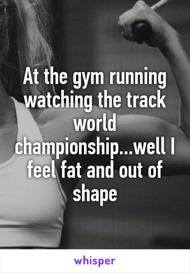 At the gym running watching the track world championship...well I feel fat and out of shape