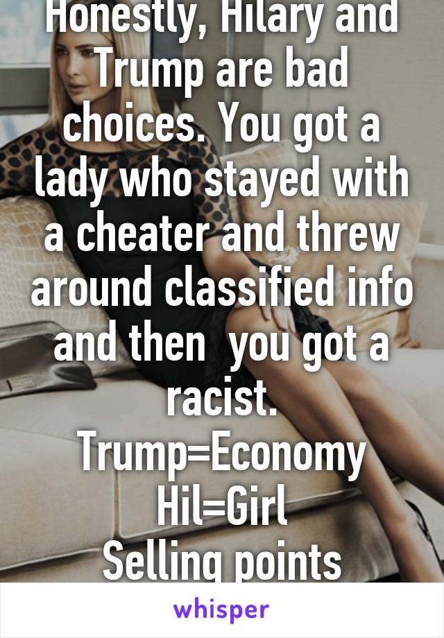 Honestly, Hilary and Trump are bad choices. You got a lady who stayed with a cheater and threw around classified info and then  you got a racist. Trump=Economy
Hil=Girl
Selling points people. 