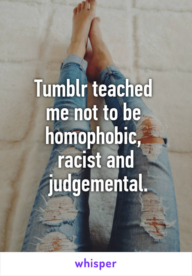 Tumblr teached 
me not to be 
homophobic, 
racist and
 judgemental.