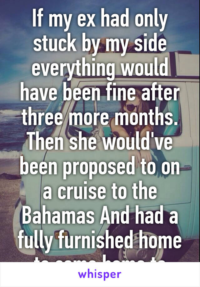 If my ex had only stuck by my side everything would have been fine after three more months. Then she would've been proposed to on a cruise to the Bahamas And had a fully furnished home to come home to