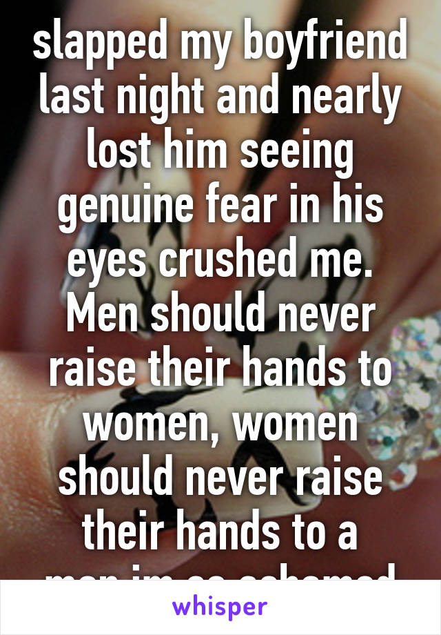 slapped my boyfriend last night and nearly lost him seeing genuine fear in his eyes crushed me. Men should never raise their hands to women, women should never raise their hands to a man.im so ashamed