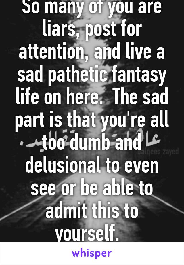 So many of you are liars, post for attention, and live a sad pathetic fantasy life on here.  The sad part is that you're all too dumb and delusional to even see or be able to admit this to yourself.  
Adios idiots. 