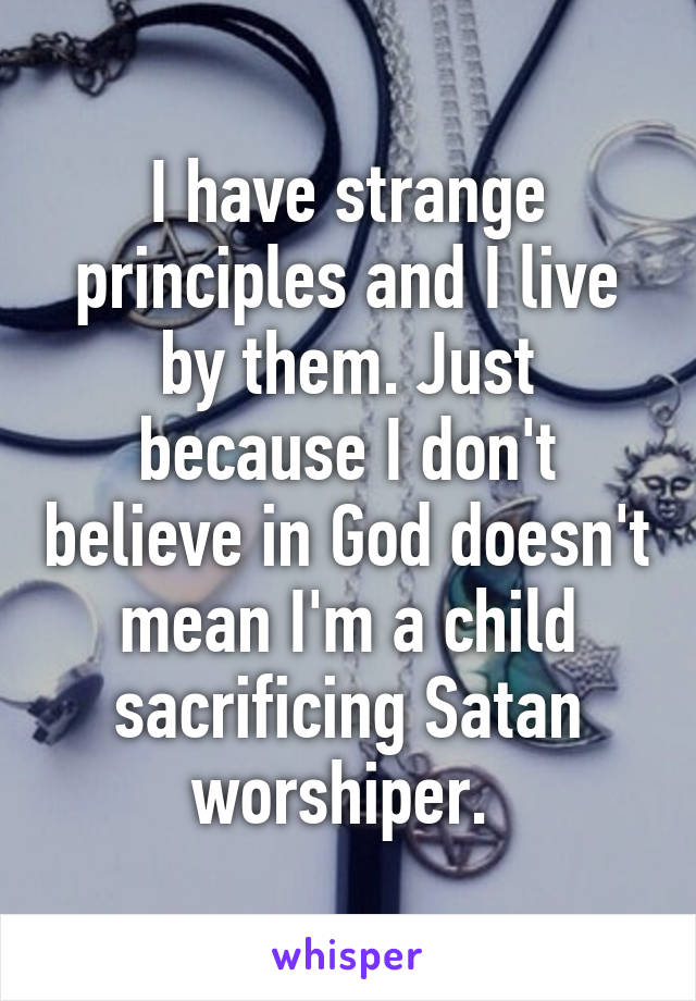 I have strange principles and I live by them. Just because I don't believe in God doesn't mean I'm a child sacrificing Satan worshiper. 