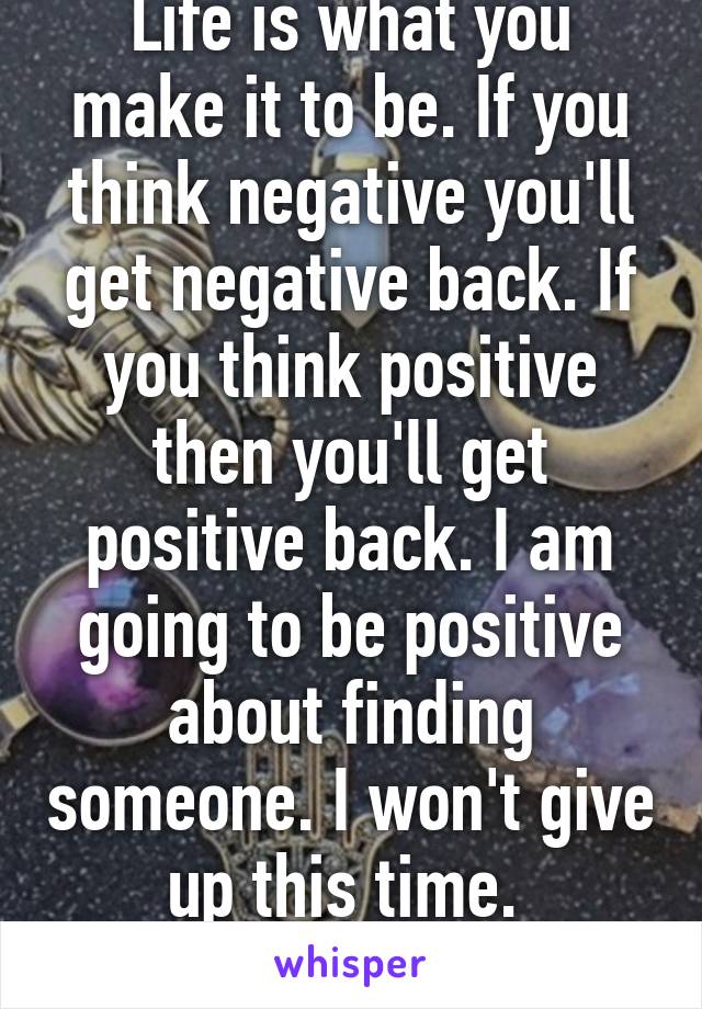 Life is what you make it to be. If you think negative you'll get negative back. If you think positive then you'll get positive back. I am going to be positive about finding someone. I won't give up this time. 
