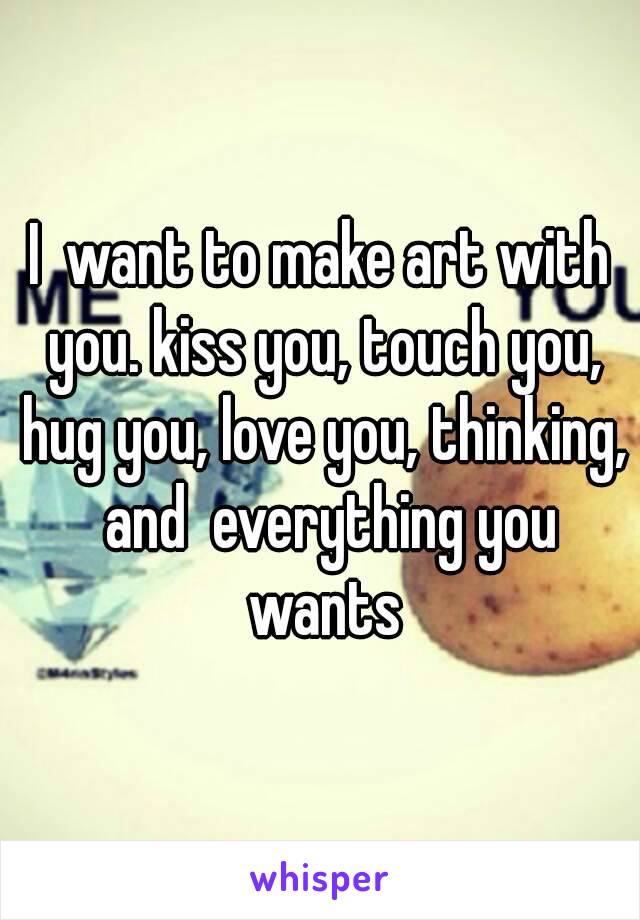 I  want to make art with you. kiss you, touch you, hug you, love you, thinking,  and  everything you wants