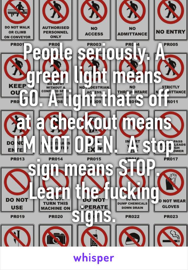 People seriously. A green light means GO. A light that's off at a checkout means I'M NOT OPEN.  A stop sign means STOP. Learn the fucking signs.