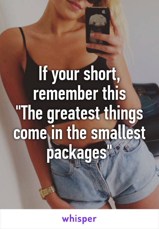 If your short, remember this
"The greatest things come in the smallest packages"