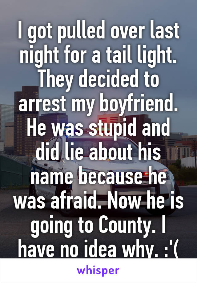 I got pulled over last night for a tail light. They decided to arrest my boyfriend. He was stupid and did lie about his name because he was afraid. Now he is going to County. I have no idea why. :'(