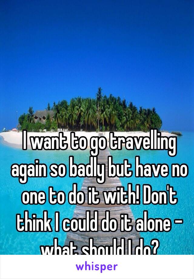 I want to go travelling again so badly but have no one to do it with! Don't think I could do it alone - what should I do? 