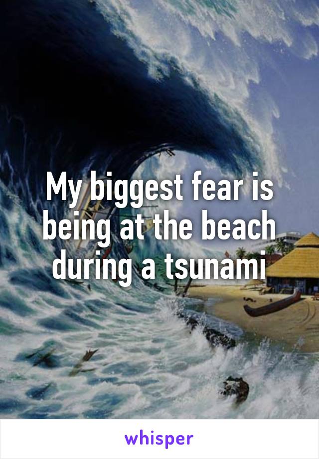 My biggest fear is being at the beach during a tsunami