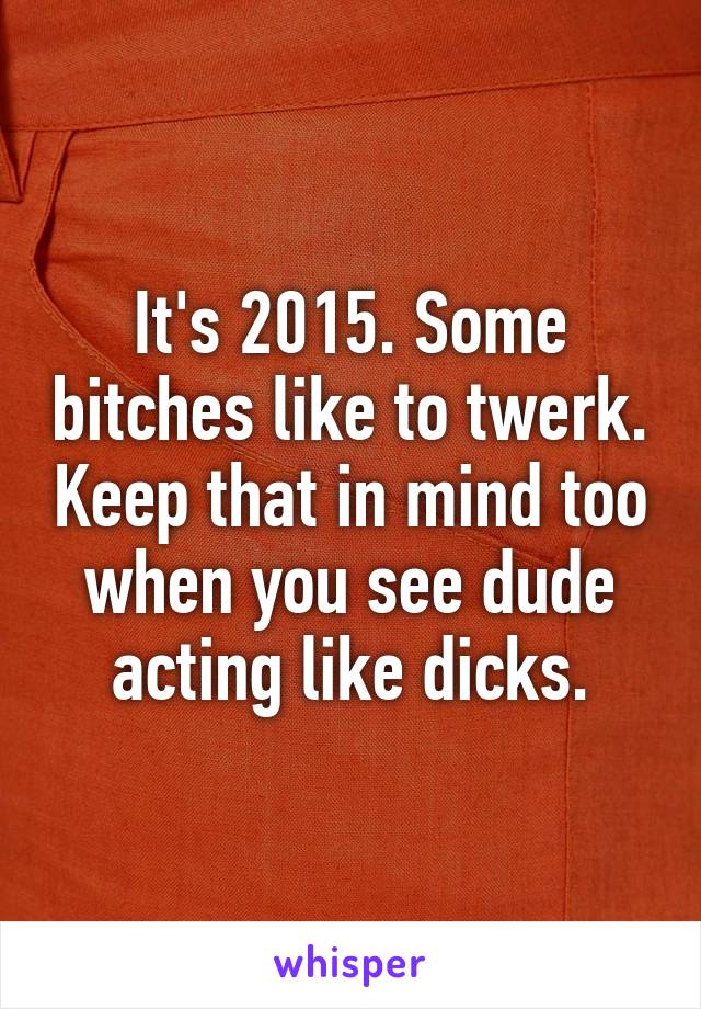 It's 2015. Some bitches like to twerk. Keep that in mind too when you see dude acting like dicks.