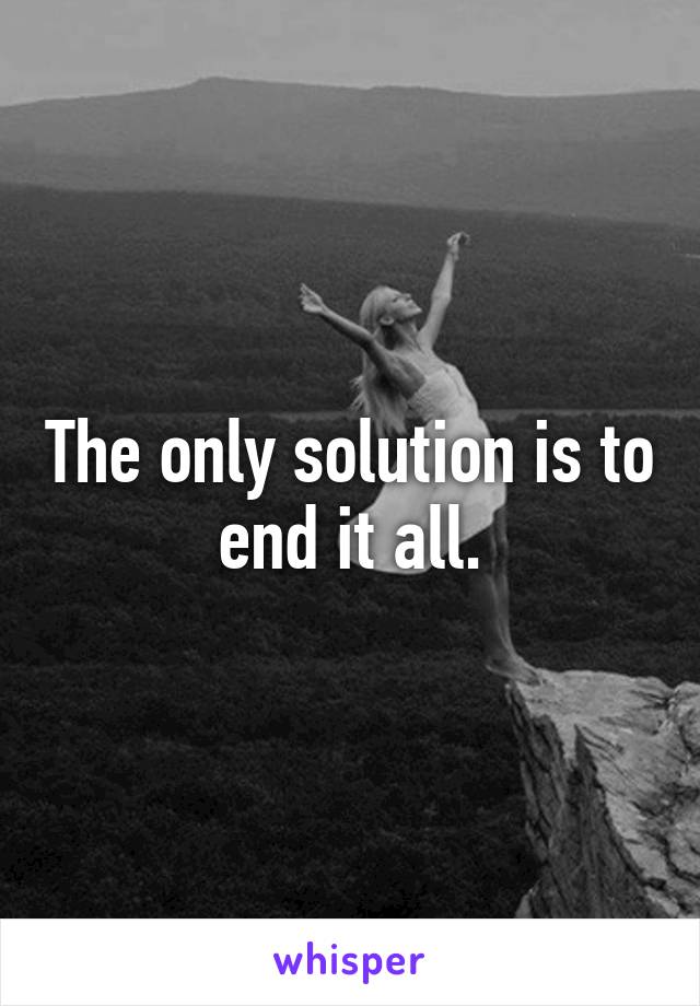 The only solution is to end it all.