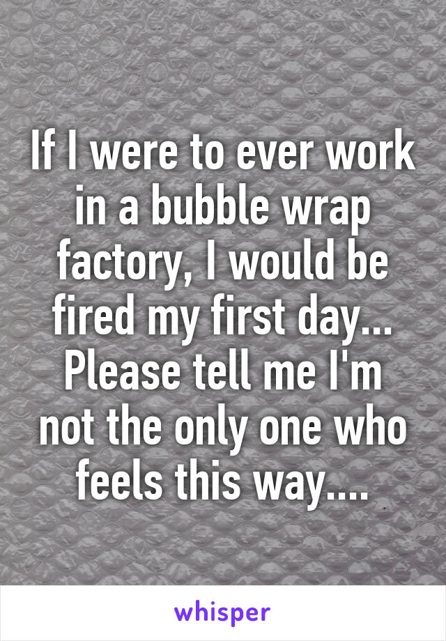 If I were to ever work in a bubble wrap factory, I would be fired my first day...
Please tell me I'm not the only one who feels this way....