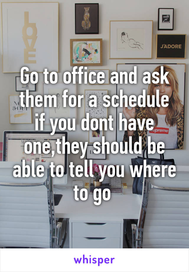 Go to office and ask them for a schedule if you dont have one,they should be able to tell you where to go 